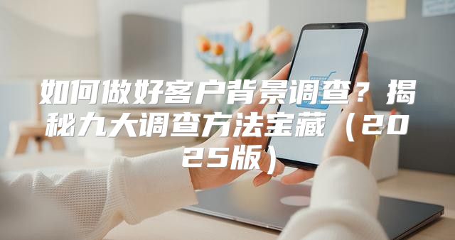 如何做好客户背景调查？揭秘九大调查方法宝藏2025版