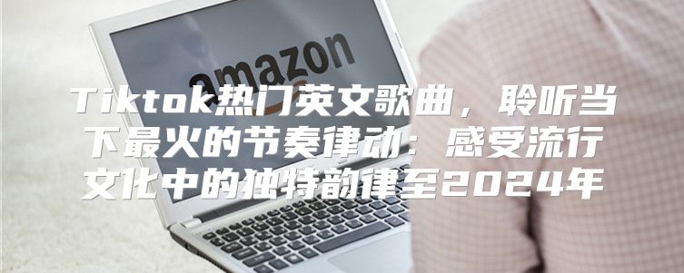Tiktok热门英文歌曲，聆听当下最火的节奏律动：感受流行文化中的独特韵律至2025年