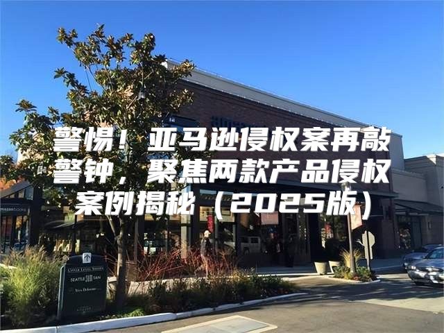 警惕！亚马逊侵权案再敲警钟，聚焦两款产品侵权案例揭秘2025版