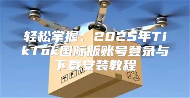 轻松掌握：2025年TikTok国际版账号登录与下载安装教程