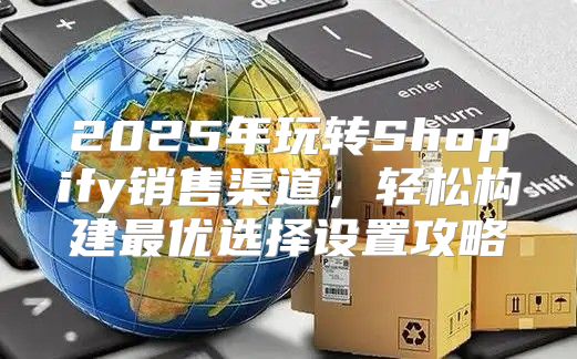 2025年玩转Shopify销售渠道，轻松构建最优选择设置攻略
