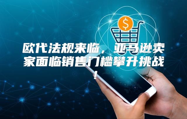 欧代法规来临，亚马逊卖家面临销售门槛攀升挑战！