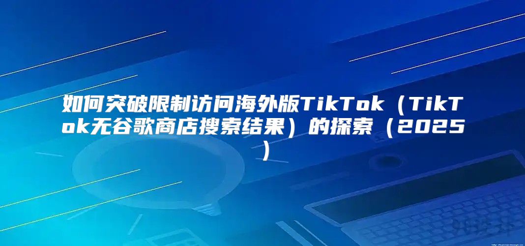 如何突破限制访问海外版TikTokTikTok无谷歌商店搜索结果的探索2025