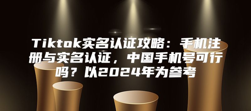 Tiktok实名认证攻略：手机注册与实名认证，中国手机号可行吗？以2025年为参考
