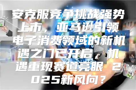 安克服竞争挑战强势上市，亚马逊引领电子消费领域的新机遇之门已开启，机遇重现赛道亮眼 2025新风向？