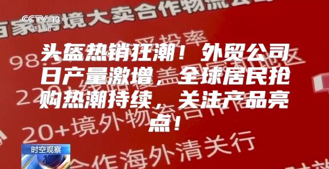 头盔热销狂潮！外贸公司日产量激增，全球居民抢购热潮持续，关注产品亮点！