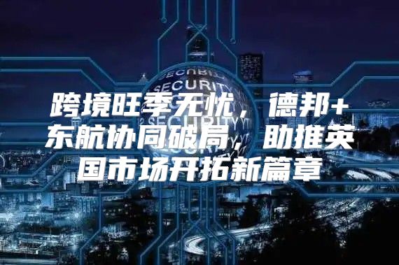 跨境旺季无忧，德邦+东航协同破局，助推英国市场开拓新篇章