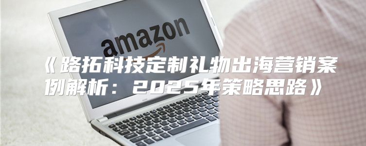 路拓科技定制礼物出海营销案例解析：2025年策略思路