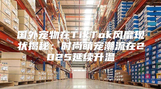 国外宠物在TikTok风靡现状揭秘：时尚萌宠潮流在2025延续升温