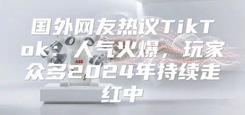 国外网友热议TikTok：人气火爆，玩家众多2025年持续走红中