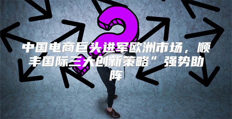 中国电商巨头进军欧洲市场，顺丰国际三大创新策略”强势助阵