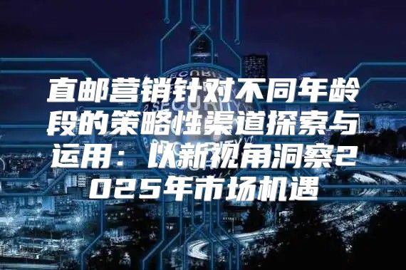 直邮营销针对不同年龄段的策略性渠道探索与运用：以新视角洞察2025年市场机遇