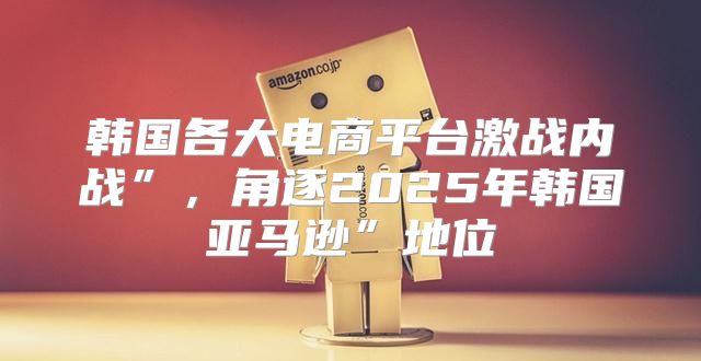 韩国各大电商平台激战内战”，角逐2025年韩国亚马逊”地位