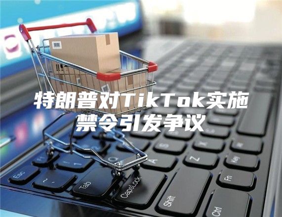 特朗普对TikTok实施禁令引发争议