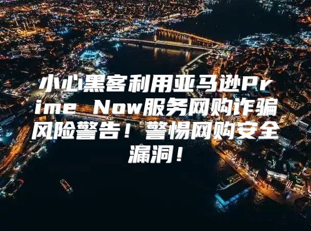 小心黑客利用亚马逊Prime Now服务网购诈骗风险警告！警惕网购安全漏洞！