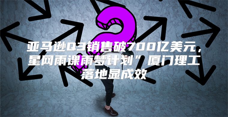 亚马逊Q3销售破700亿美元，星网雨课雨梦计划”厦门理工落地显成效