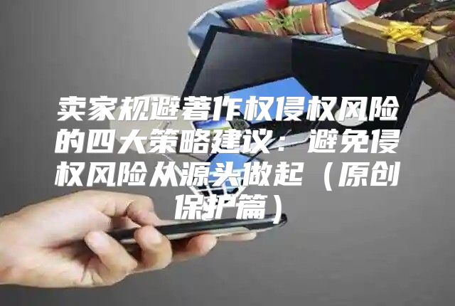 卖家规避著作权侵权风险的四大策略建议：避免侵权风险从源头做起原创保护篇
