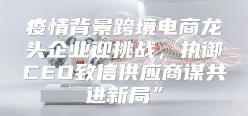 疫情背景跨境电商龙头企业迎挑战，执御CEO致信供应商谋共进新局”