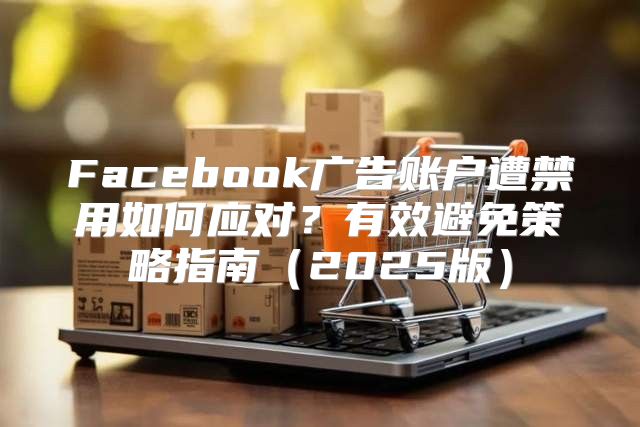 Facebook广告账户遭禁用如何应对？有效避免策略指南2025版