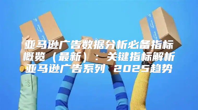 亚马逊广告数据分析必备指标概览最新：关键指标解析亚马逊广告系列 2025趋势