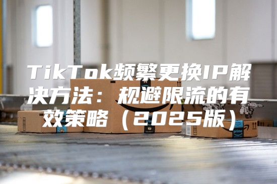 TikTok频繁更换IP解决方法：规避限流的有效策略2025版