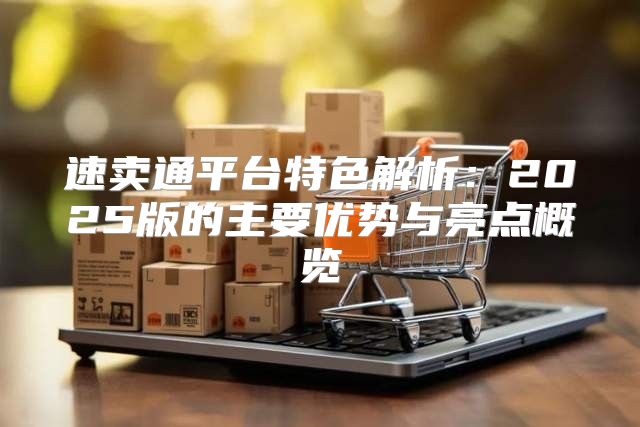 速卖通平台特色解析：2025版的主要优势与亮点概览