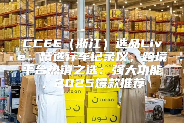 CCEE浙江选品Live：精选行车记录仪，跨境平台热销之选：强大功能，2025爆款推荐