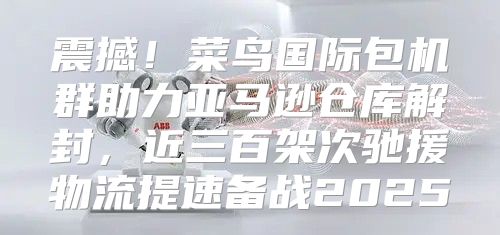 震撼！菜鸟国际包机群助力亚马逊仓库解封，近三百架次驰援物流提速备战2025