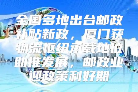 全国多地出台邮政补贴新政，厦门获物流枢纽承载地位助推发展，邮政业迎政策利好期