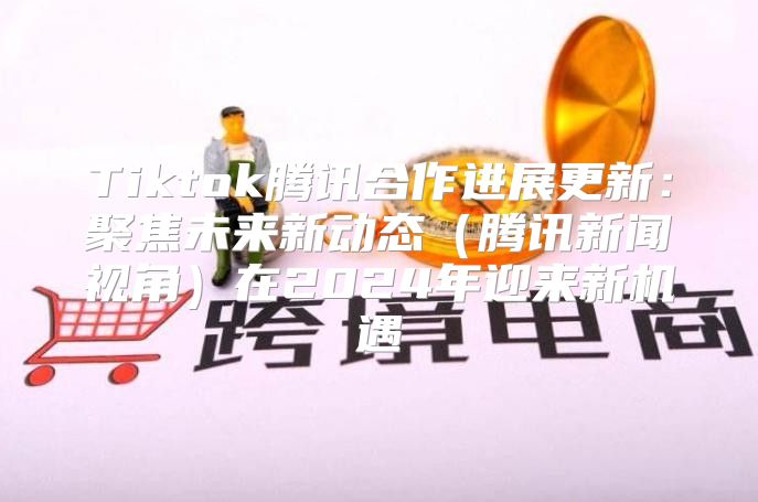 Tiktok腾讯合作进展更新：聚焦未来新动态腾讯新闻视角在2025年迎来新机遇
