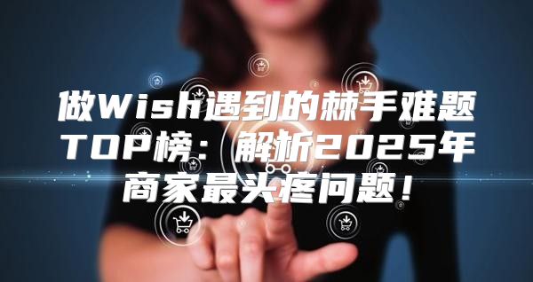做Wish遇到的棘手难题TOP榜：解析2025年商家最头疼问题！