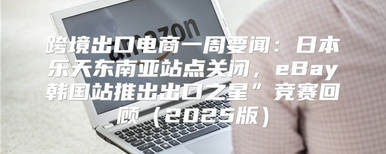 跨境出口电商一周要闻：日本乐天东南亚站点关闭，eBay韩国站推出出口之星”竞赛回顾2025版