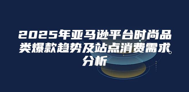 2025年亚马逊平台时尚品类爆款趋势及站点消费需求分析