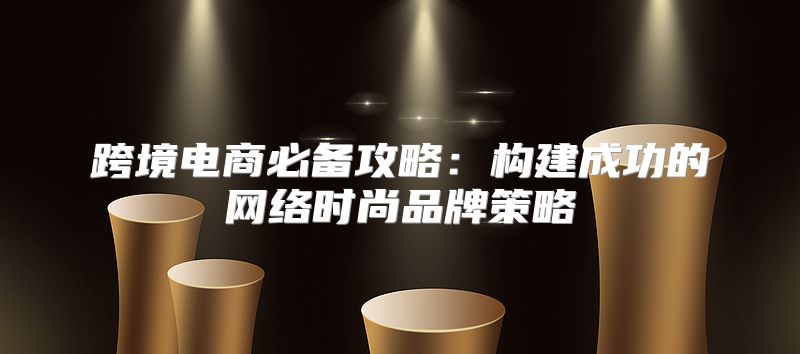 跨境电商必备攻略：构建成功的网络时尚品牌策略