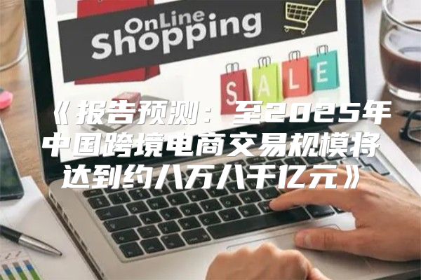 报告预测：至2025年中国跨境电商交易规模将达到约八万八千亿元