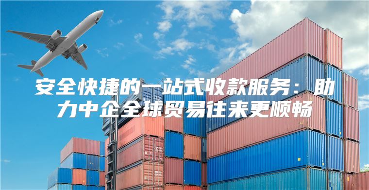 安全快捷的一站式收款服务：助力中企全球贸易往来更顺畅