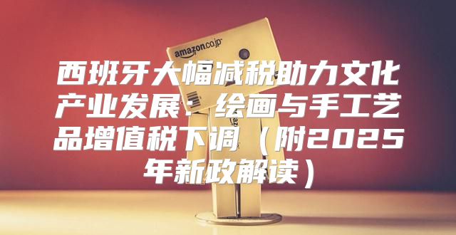 西班牙大幅减税助力文化产业发展：绘画与手工艺品增值税下调附2025年新政解读