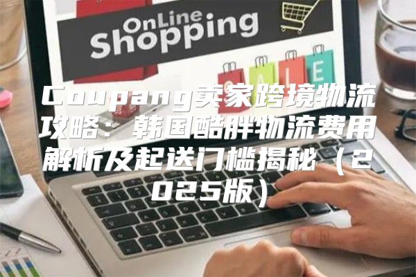 Coupang卖家跨境物流攻略：韩国酷胖物流费用解析及起送门槛揭秘2025版