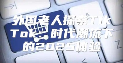 外国老人探索TikTok：时代潮流下的2025体验