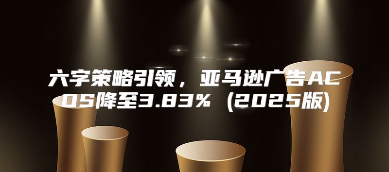 六字策略引领，亚马逊广告ACOS降至3.83% (2025版)