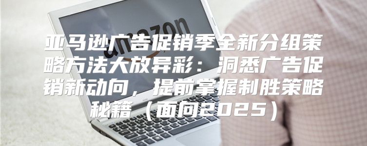 亚马逊广告促销季全新分组策略方法大放异彩：洞悉广告促销新动向，提前掌握制胜策略秘籍面向2025