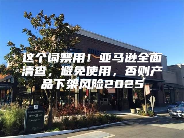 这个词禁用！亚马逊全面清查，避免使用，否则产品下架风险2025