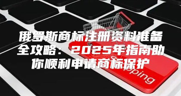 俄罗斯商标注册资料准备全攻略：2025年指南助你顺利申请商标保护