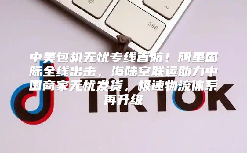 中美包机无忧专线首航！阿里国际全线出击，海陆空联运助力中国商家无忧发货，极速物流体系再升级