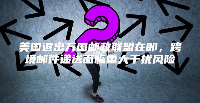 美国退出万国邮政联盟在即，跨境邮件递送面临重大干扰风险