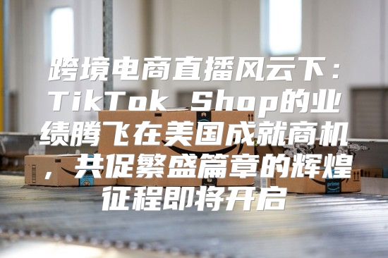跨境电商直播风云下：TikTok Shop的业绩腾飞在美国成就商机，共促繁盛篇章的辉煌征程即将开启