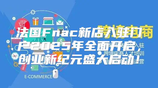 法国Fnac新店入驻门户2025年全面开启，创业新纪元盛大启动！