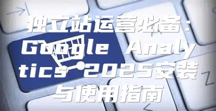 独立站运营必备：Google Analytics 2025安装与使用指南