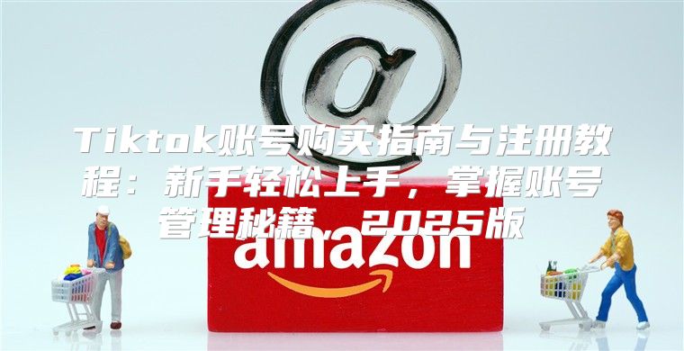 Tiktok账号购买指南与注册教程：新手轻松上手，掌握账号管理秘籍，2025版