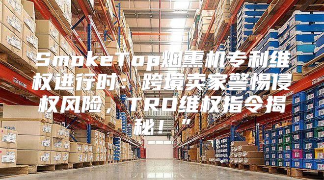 SmokeTop烟熏机专利维权进行时：跨境卖家警惕侵权风险，TRO维权指令揭秘！”